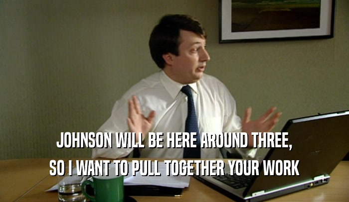 JOHNSON WILL BE HERE AROUND THREE,
 SO I WANT TO PULL TOGETHER YOUR WORK
 