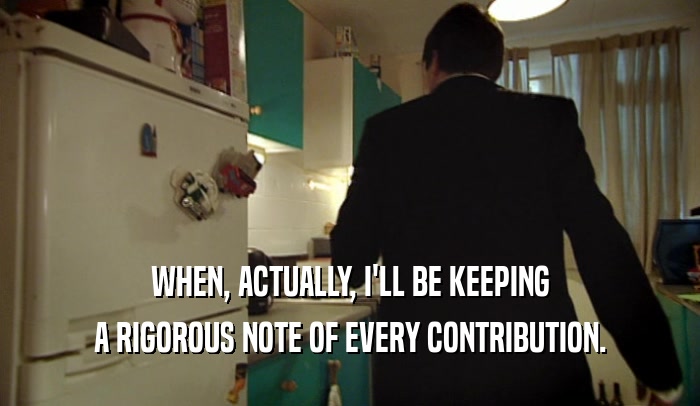 WHEN, ACTUALLY, I'LL BE KEEPING A RIGOROUS NOTE OF EVERY CONTRIBUTION. 