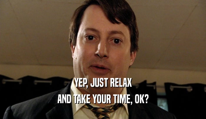 YEP, JUST RELAX AND TAKE YOUR TIME, OK? 