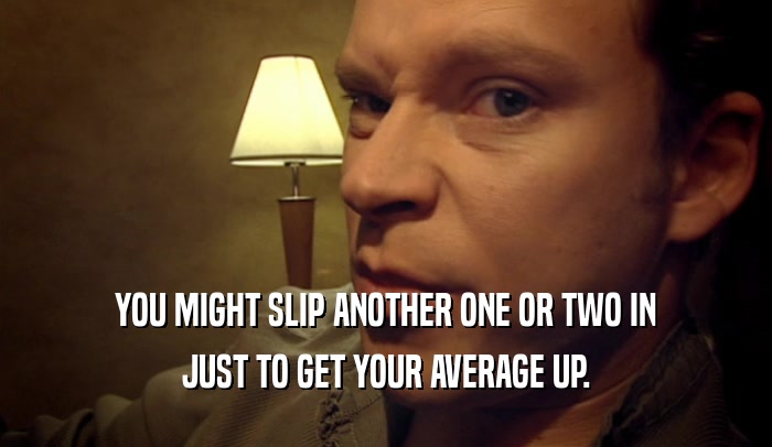 YOU MIGHT SLIP ANOTHER ONE OR TWO IN JUST TO GET YOUR AVERAGE UP. 