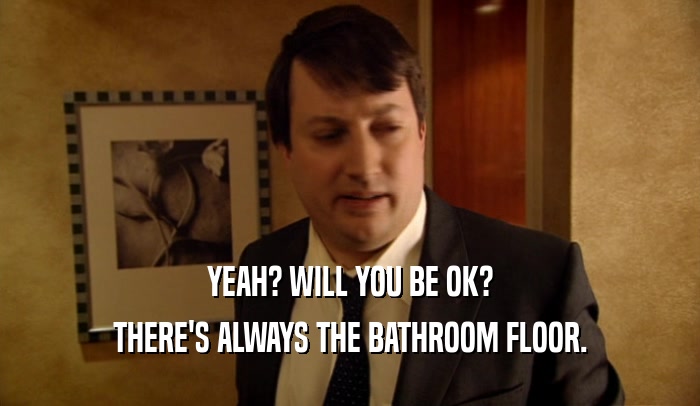 YEAH? WILL YOU BE OK? THERE'S ALWAYS THE BATHROOM FLOOR. 