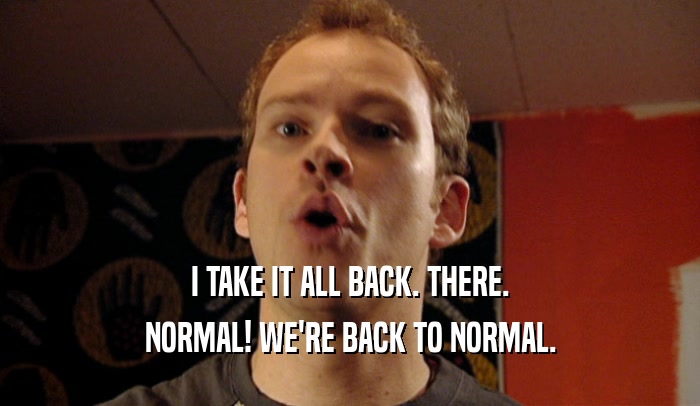 I TAKE IT ALL BACK. THERE. NORMAL! WE'RE BACK TO NORMAL. 