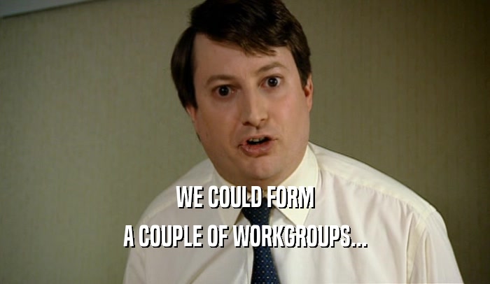 WE COULD FORM A COUPLE OF WORKGROUPS... 
