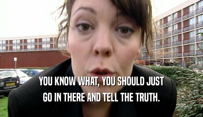 YOU KNOW WHAT, YOU SHOULD JUST GO IN THERE AND TELL THE TRUTH. 