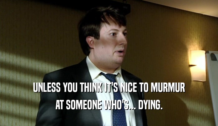 UNLESS YOU THINK IT'S NICE TO MURMUR AT SOMEONE WHO'S... DYING. 