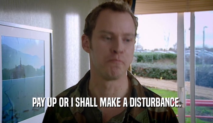 PAY UP OR I SHALL MAKE A DISTURBANCE.  