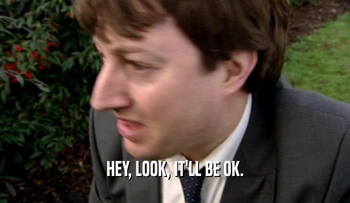 HEY, LOOK, IT'LL BE OK.  