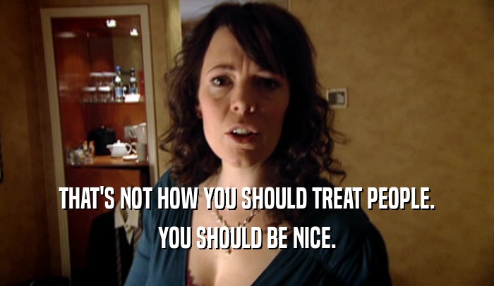 THAT'S NOT HOW YOU SHOULD TREAT PEOPLE. YOU SHOULD BE NICE. 
