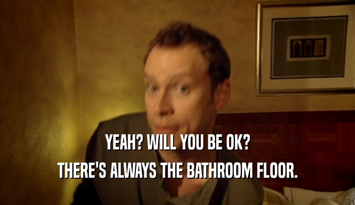 YEAH? WILL YOU BE OK? THERE'S ALWAYS THE BATHROOM FLOOR. 