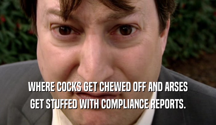 WHERE COCKS GET CHEWED OFF AND ARSES GET STUFFED WITH COMPLIANCE REPORTS. 