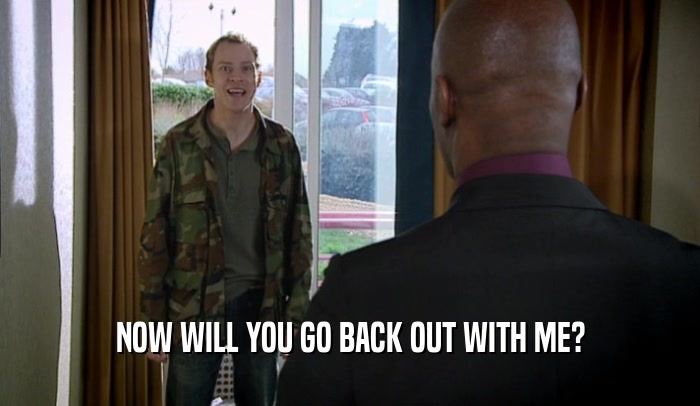 NOW WILL YOU GO BACK OUT WITH ME?  