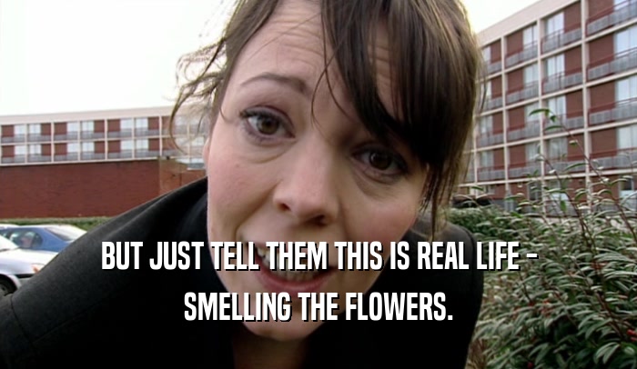 BUT JUST TELL THEM THIS IS REAL LIFE - SMELLING THE FLOWERS. 