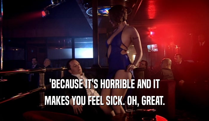 'BECAUSE IT'S HORRIBLE AND IT MAKES YOU FEEL SICK. OH, GREAT. 