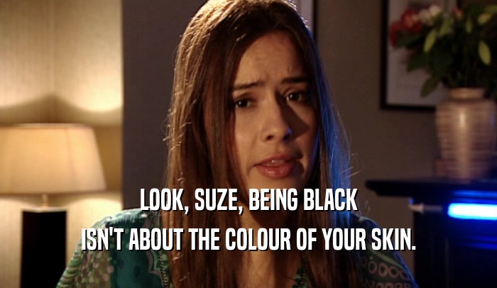 LOOK, SUZE, BEING BLACK
 ISN'T ABOUT THE COLOUR OF YOUR SKIN.
 