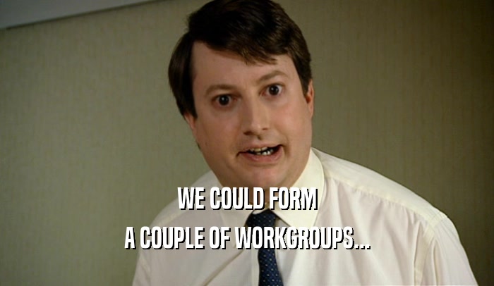 WE COULD FORM A COUPLE OF WORKGROUPS... 