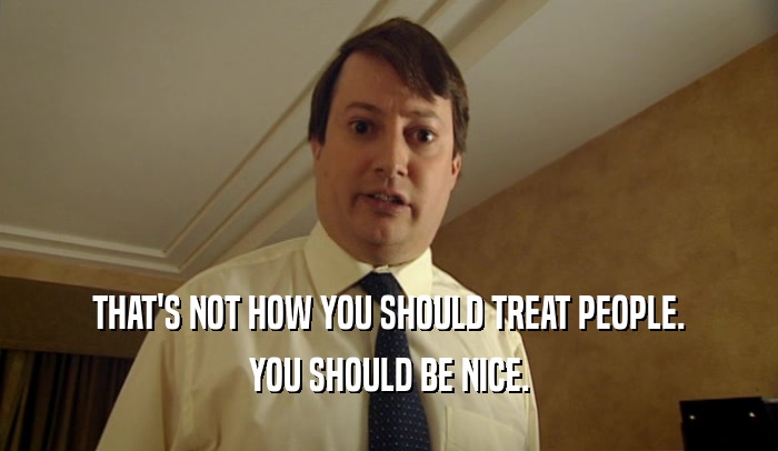 THAT'S NOT HOW YOU SHOULD TREAT PEOPLE. YOU SHOULD BE NICE. 