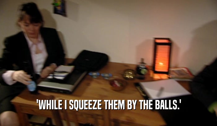 'WHILE I SQUEEZE THEM BY THE BALLS.'  