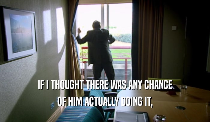 IF I THOUGHT THERE WAS ANY CHANCE OF HIM ACTUALLY DOING IT, 
