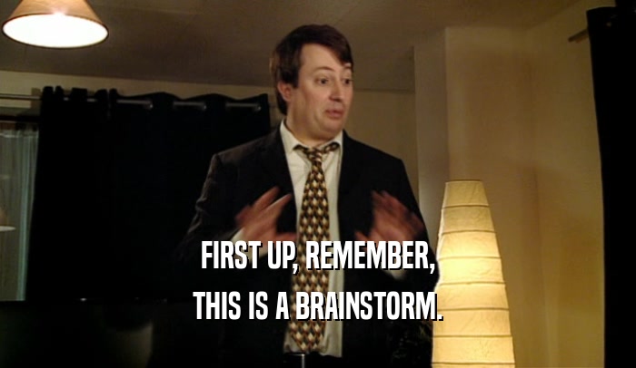 FIRST UP, REMEMBER, THIS IS A BRAINSTORM. 