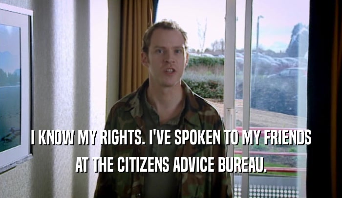 I KNOW MY RIGHTS. I'VE SPOKEN TO MY FRIENDS AT THE CITIZENS ADVICE BUREAU. 
