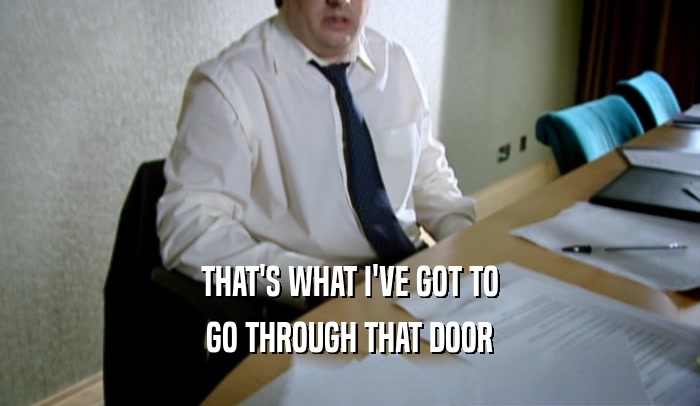 THAT'S WHAT I'VE GOT TO GO THROUGH THAT DOOR 