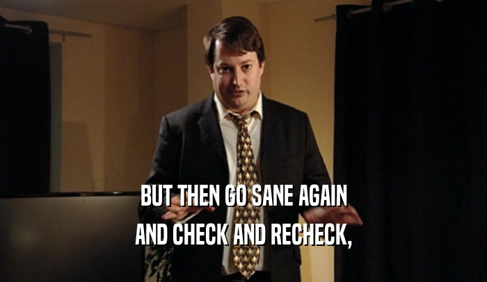 BUT THEN GO SANE AGAIN AND CHECK AND RECHECK, 