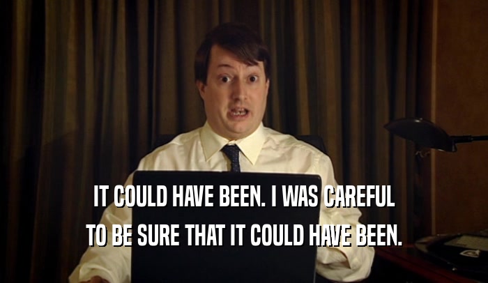 IT COULD HAVE BEEN. I WAS CAREFUL TO BE SURE THAT IT COULD HAVE BEEN. 