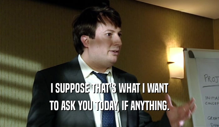 I SUPPOSE THAT'S WHAT I WANT TO ASK YOU TODAY, IF ANYTHING. 