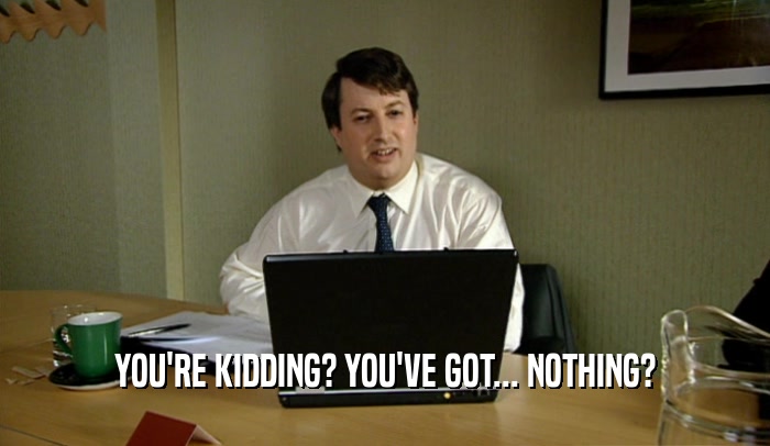 YOU'RE KIDDING? YOU'VE GOT... NOTHING?  