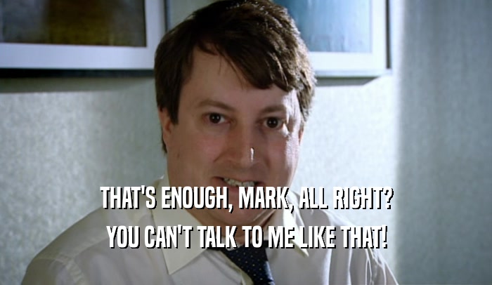 THAT'S ENOUGH, MARK, ALL RIGHT? YOU CAN'T TALK TO ME LIKE THAT! 