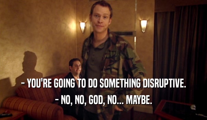 - YOU'RE GOING TO DO SOMETHING DISRUPTIVE.
 - NO, NO, GOD, NO... MAYBE.
 