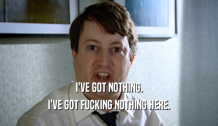 I'VE GOT NOTHING. I'VE GOT FUCKING NOTHING HERE. 