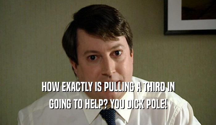 HOW EXACTLY IS PULLING A THIRD IN GOING TO HELP? YOU DICK POLE! 