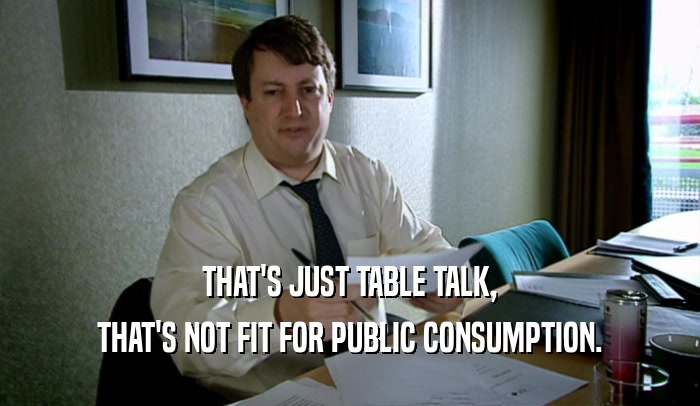 THAT'S JUST TABLE TALK, THAT'S NOT FIT FOR PUBLIC CONSUMPTION. 