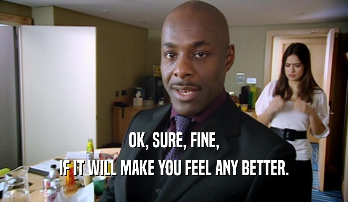 OK, SURE, FINE, IF IT WILL MAKE YOU FEEL ANY BETTER. 