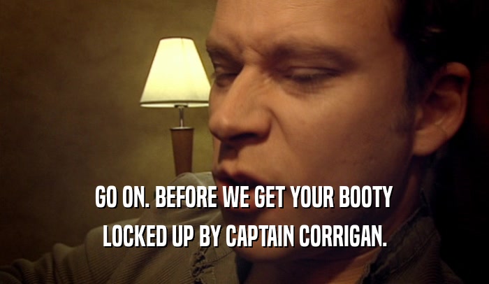 GO ON. BEFORE WE GET YOUR BOOTY LOCKED UP BY CAPTAIN CORRIGAN. 