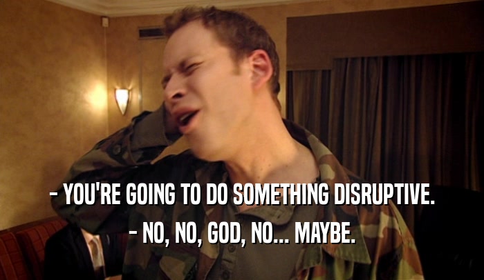 - YOU'RE GOING TO DO SOMETHING DISRUPTIVE. - NO, NO, GOD, NO... MAYBE. 