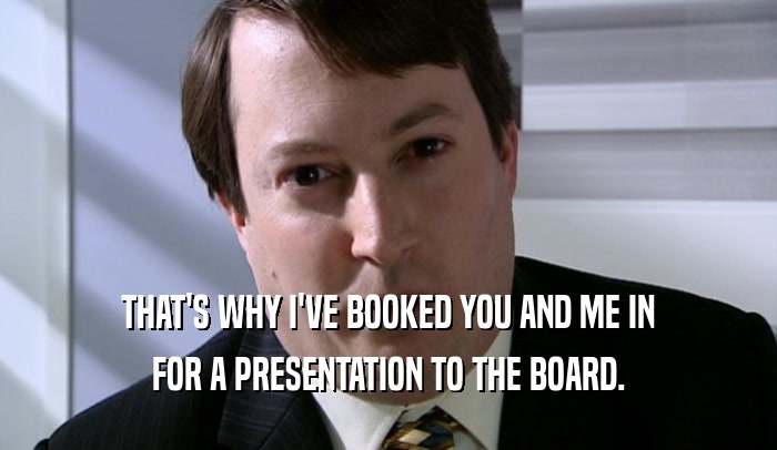 THAT'S WHY I'VE BOOKED YOU AND ME IN FOR A PRESENTATION TO THE BOARD. 