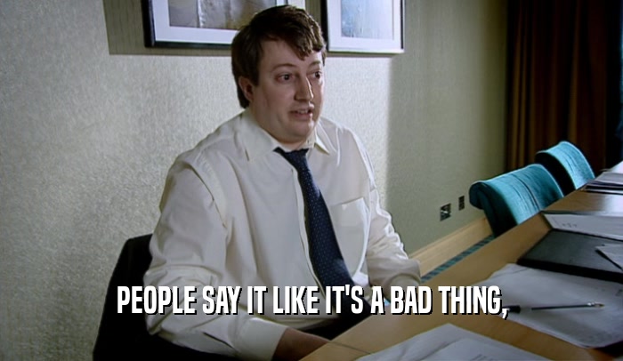 PEOPLE SAY IT LIKE IT'S A BAD THING,  