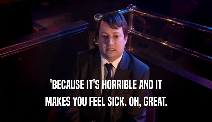 'BECAUSE IT'S HORRIBLE AND IT MAKES YOU FEEL SICK. OH, GREAT. 