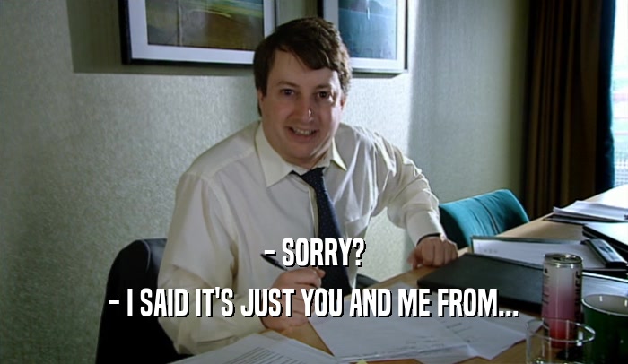 - SORRY? - I SAID IT'S JUST YOU AND ME FROM... 