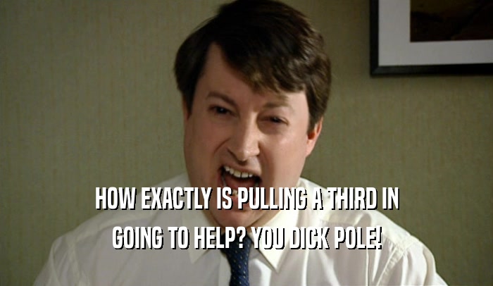 HOW EXACTLY IS PULLING A THIRD IN GOING TO HELP? YOU DICK POLE! 