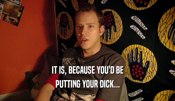 IT IS, BECAUSE YOU'D BE PUTTING YOUR DICK... 
