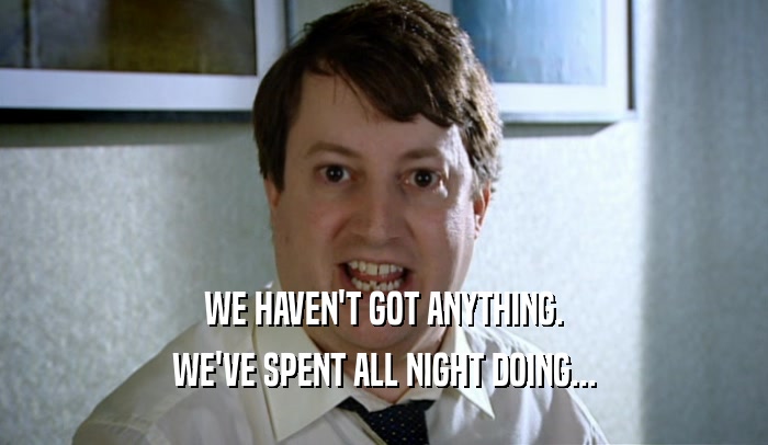 WE HAVEN'T GOT ANYTHING. WE'VE SPENT ALL NIGHT DOING... 