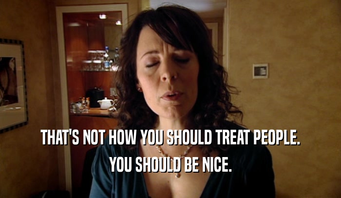 THAT'S NOT HOW YOU SHOULD TREAT PEOPLE. YOU SHOULD BE NICE. 