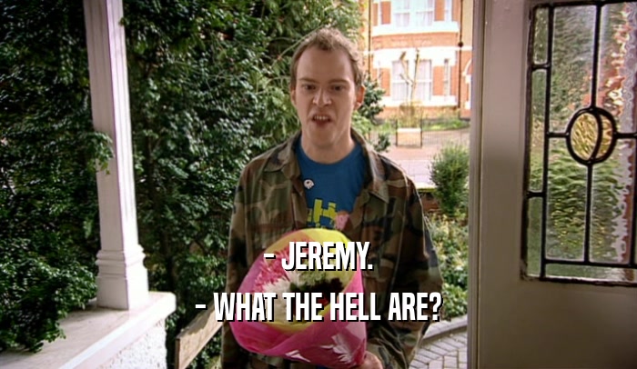 - JEREMY.
 - WHAT THE HELL ARE?
 