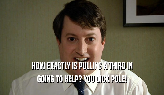 HOW EXACTLY IS PULLING A THIRD IN GOING TO HELP? YOU DICK POLE! 