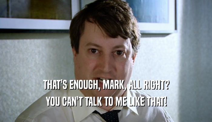 THAT'S ENOUGH, MARK, ALL RIGHT? YOU CAN'T TALK TO ME LIKE THAT! 