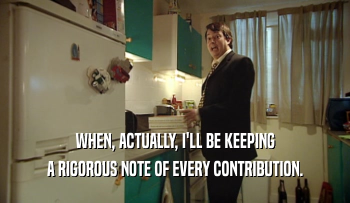 WHEN, ACTUALLY, I'LL BE KEEPING A RIGOROUS NOTE OF EVERY CONTRIBUTION. 