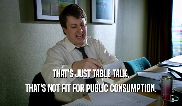 THAT'S JUST TABLE TALK, THAT'S NOT FIT FOR PUBLIC CONSUMPTION. 